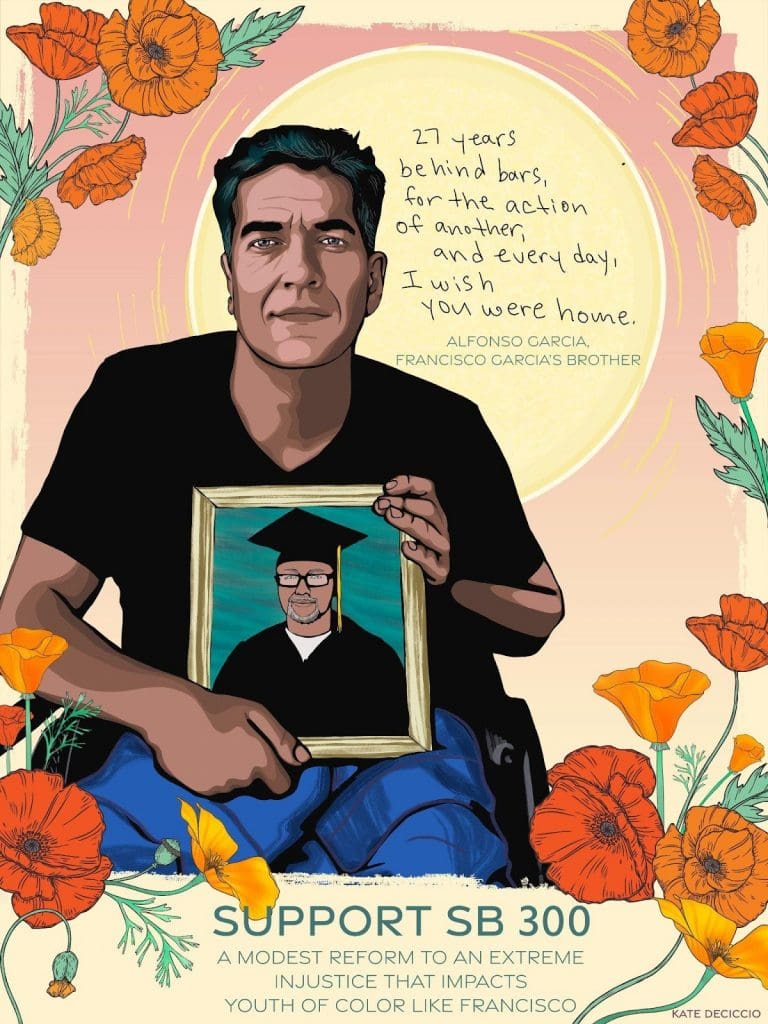 Illustration of Alfonso Garcia, holding a photo of his brother Francisco. Alfonso is seated in a wheelchair, wearing a black V-neck and blue jeans. In the picture he holds is his brother Francisco, wearing glasses and a graduation gown and cap. Above, in a pink sky reads “‘27 years behind bars, for the action of another, and every day, I wish you were home.’ - Alfonso Garcia, Francisco Garcia’s brother.” They are surrounded by bright orange flowers. Beneath them reads “SUPPORT SB 300”. Below that reads “A modest reform to an extreme injustice that impacts human trafficking survivors like Tammy.” Art by Kate Deciccio, katedeciccio.com
