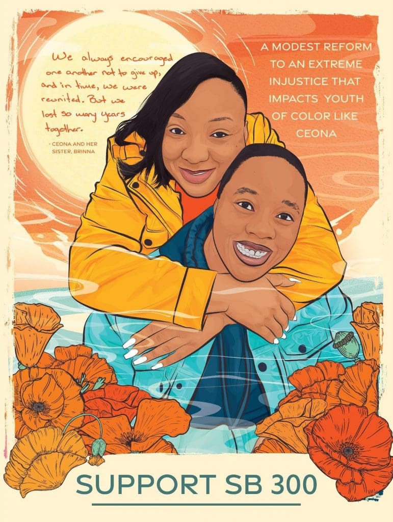 Illustration of Ceona and her sister Brinna - wearing a yellow jacket and orange shirt with their arms draped over, and the other wearing a denim jacket and blue hoodie. Above them, in a sunset sky reads “‘We always encouraged one another not to give up, and in time, we were reunited. But we lost so many years together’ - Ceona and her sister Brinna.’” They are surrounded by bright orange flowers. Beneath them reads “SUPPORT SB 300”. Art by Rommy Torrico, rommytorrico.com