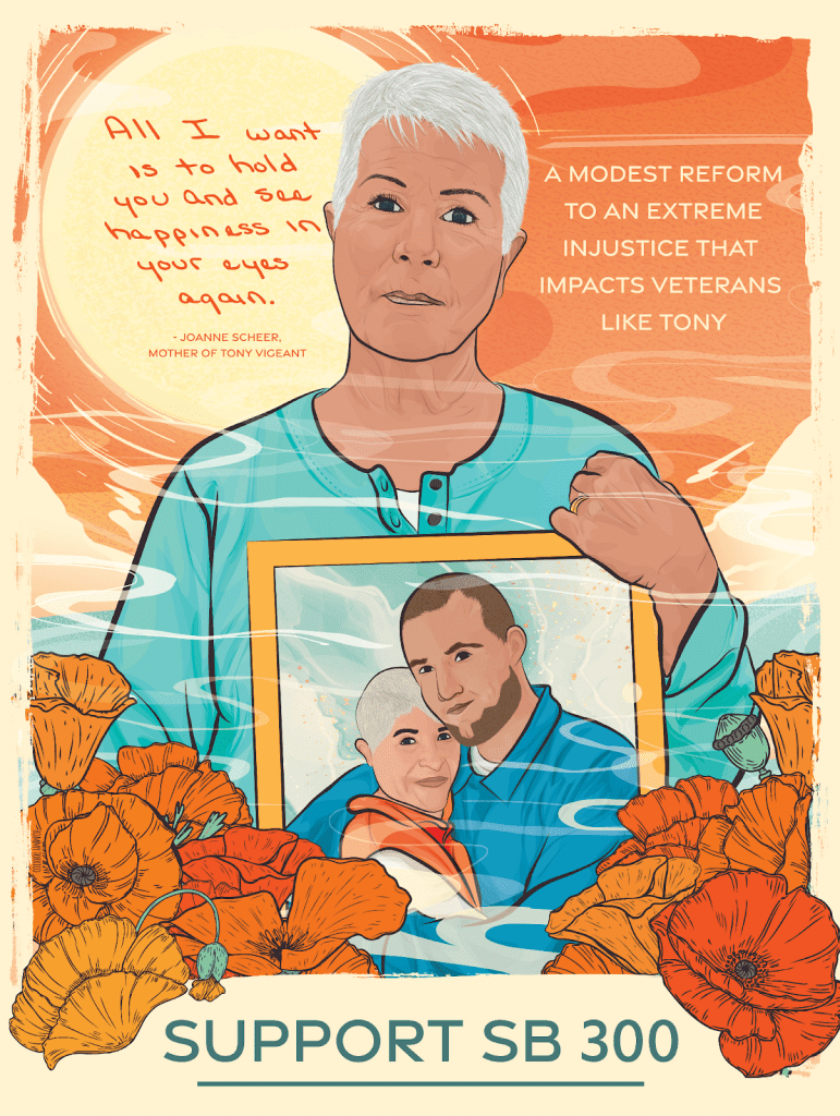 Illustration of Joanne Scheer, holding a photo of her and her son Tony Vigeant, who was sentenced to die in prison at the age of 22. Joanne is wearing a teal long sleeve t-shirt. In the photo, her shirt is orange and Tony’s shirt is blue. Joanne is surrounded by bright orange flowers, and an orange sunset. Behind her reads “‘All I want is to hold you and see happiness in your eyes again’ - Joanne Scheer, mother of Tony Vigeant.” To her right in the sky reads: “A modest reform to an extreme injustice that impacts veterans like Tony.” The bottom in bold blue letters reads SUPPORT SB 300. Art by Rommy Torrico, rommytorrico.com