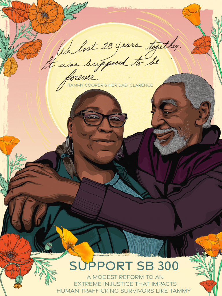 Illustration of Tammy Cooper and her father Clarence. Tammy wears glasses, hoop earrings, and a teal jacket. Her father has a gray goatee and is looking at her with his arms crossed over her shoulders. He is wearing a burgundy sweater. Above them, in a pink sky reads “‘We lost 28 years together. It was supposed to be forever.’ - Tammy Cooper and her dad, Clarence.” They are surrounded by bright orange flowers. Beneath them reads “SUPPORT SB 300”. Below that reads “A modest reform to an extreme injustice that impacts human trafficking survivors like Tammy.” Art by Kate Deciccio, katedeciccio.com