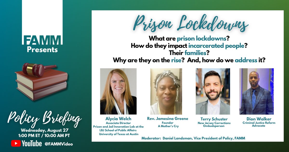 Flyer for upcoming event: FAMM Presents Policy Briefing - Wednesday, August 27th 1pET/10aPT - YouTube @ FAMMVideo - Prison Lockdowns - What are prison lockdowns? How do they impact incarcerated people? Their families? Why are they on the rise? And, how do we address it? Alycia Welch, Associate Director, Prison and Jail Innovation Lab at the LBJ School of Public Affairs, University of Texas at Austin - Rev. Jamesina Greene, Founder, A Mother's Cry - Terry Schuster, New Jersey Corrections Ombudsperson - Dion Walker, Criminal Justice Reform Advocate - Moderator, Daniel Landsmanm Vice President of Policy, FAMM