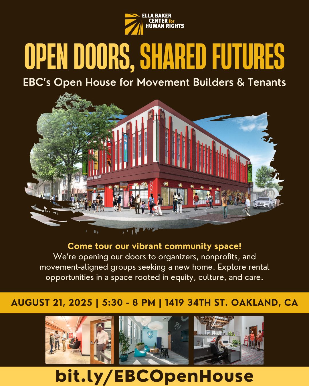 Ella Baker Center for Human Rights - Open Doors, Shared Futures. EBC's Open House for Movement Builders and Tenants - Come tour our vibrant community space! We're opening our doors to organizers, non-profits and movement-aligned groups seeking a new home. Explore rental opportunities in a space rooted in equity, care and culture. August 21st, 2025, 530p-8p PT, 1419 34th St. Oakland CA bit.ly/EBCOpenHouse
