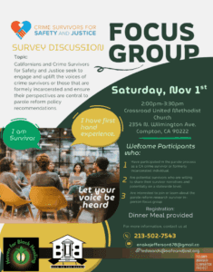 Crime Survivors for Safety and Justice hosts a survey/discussion. Topic: Californians and Crime Survivors for Safety and Justice seek to engage and uplift the voices of crime survivors or those that are formerly incarcerated and ensure their perspectives are central to parole reform policy recommendations. Details: Saturday Nov. 1st from 2p-330p PT at Crossroad United Methodist Church (2354 N. Wilmington Ave Compton CA 90222). Welcome participants who 1. have particpated in the parole process as a CA Crime survivor or formerly incarcerated individual; 2. are potential survivors who are willing to share their survivor narratives and potentially on a statewide level; 3. are interested to join our team or learn about the parole reform research survivor in-person focus group. Dinner meal provided. For more information, contact 213-502-7543; email enakojefferson678@gmail.com or ledwards@safeandjust.org