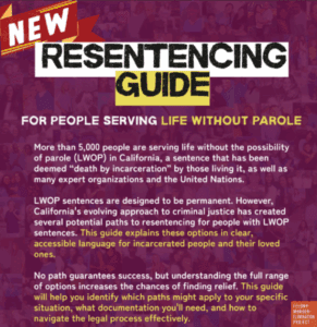 New Drop LWOP Coalition Resentencing Guide for people serving life without parole (LWOP). More than 5,000 people are serving life without the possibility of parole (LWOP) in California, a sentence that has been deemed "death by incarceration" by those living it, as well as many expert organizations and the United Nations. LWOP sentences are designed to be permanent. However, California's evolving approach to criminal justice has created several potential paths to resentencing for people with LWOP sentences. This guide explains these options in clear, accessible language for incarcerated people and their loved ones. No path guarantees success, but understanding the full range of options increases the chances of finding relief. This guide will help you identify which paths might apply to your specific situation, what documentation you'll need, and how to navigate the legal process effectively.