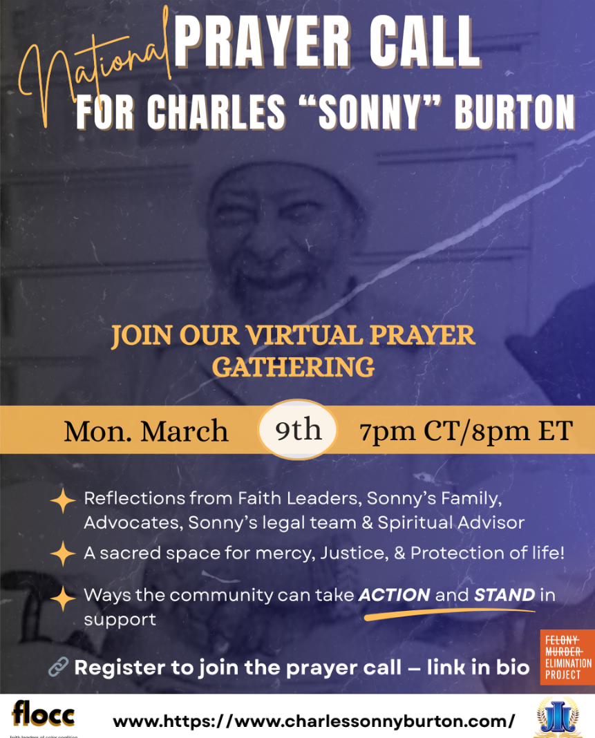 Graphic - National Prayer Call for Charles "Sonny" Burton. Join our virtual prayer gathering. Monday March 9th 8pm ET. Reflections from Faith Leaders, Sonny's Family, Advocates, Sonny's legal team, and Spiritual Advisor. A sacred space for mercy, Justice and the Protection of life. Visit the website charlessonnyburton.com to register to join the prayer call via Zoom.